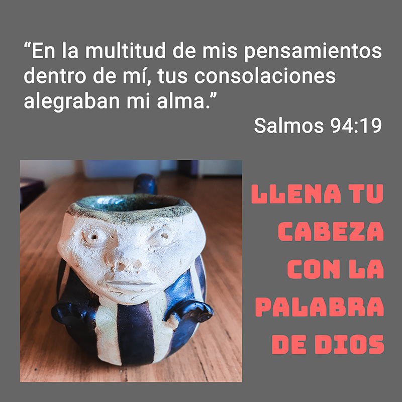 “En la multitud de mis pensamientos dentro de mí, tus consolaciones alegraban mi alma.”
Salmos 94:19

Llena tu cabeza con la Palabra de Dios 