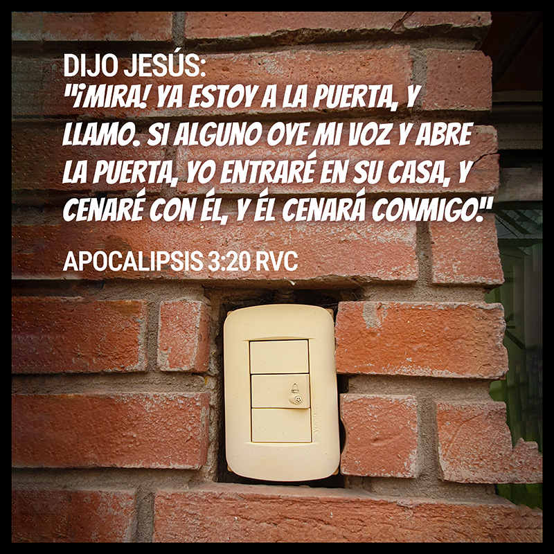 Dijo Jesús:
“¡Mira! Ya estoy a la puerta, y llamo. Si alguno oye mi voz y abre la puerta, yo entraré en su casa, y cenaré con él, y él cenará conmigo.”
Apocalipsis 3:20 RVC