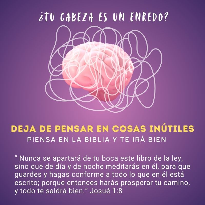 ¿Tu cabeza es un enredo?
Deja de pensar en cosas inútiles
Piensa en la Biblia y te irá bien

“ Nunca se apartará de tu boca este libro de la ley, sino que de día y de noche meditarás en él, para que guardes y hagas conforme a todo lo que en él está escrito; porque entonces harás prosperar tu camino, y todo te saldrá bien.” Josué 1:8