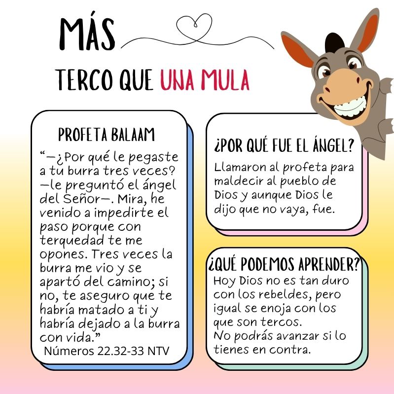 Profeta Balaam “—¿Por qué le pegaste a tu burra tres veces?—le preguntó el ángel del Señor—. Mira, he venido a impedirte el paso porque con terquedad te me opones. Tres veces la burra me vio y se apartó del camino; si no, te aseguro que te habría matado a ti y habría dejado a la burra con vida.” Números 22.32-33 NTV ¿Por qué fue el ángel? Llamaron al profeta para maldecir al pueblo de Dios y aunque Dios le dijo que no vaya, fue. ¿Qué podemos aprender? Hoy Dios no es tan duro con los rebeldes, pero igual se enoja con los que son tercos. No podrás avanzar si lo tienes en contra.