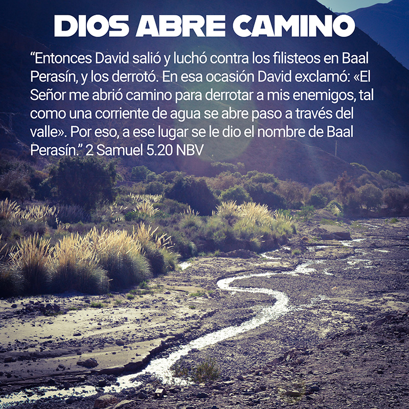 “Entonces David salió y luchó contra los filisteos en Baal Perasín, y los derrotó. En esa ocasión David exclamó: «El Señor me abrió camino para derrotar a mis enemigos, tal como una corriente de agua se abre paso a través del valle». Por eso, a ese lugar se le dio el nombre de Baal Perasín.” 2 Samuel 5.20 NBV