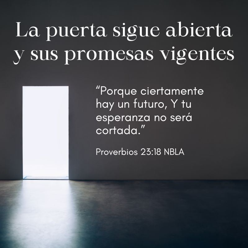 La puerta sigue abierta y sus promesas vigentes

“Porque ciertamente hay un futuro, Y tu esperanza no será cortada.”
Proverbios 23:18 NBLA