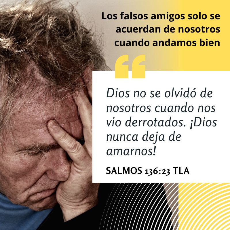 Los falsos amigos solo se acuerdan de nosotros cuando andamos bien

"Dios no se olvidó de nosotros cuando nos vio derrotados. ¡Dios nunca deja de amarnos!"
Salmos 136:23 TLA