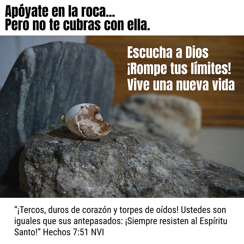 Apóyate en la roca... Pero no te cubras con ella. 

Escucha a Dios 
¡Rompe tus límites! Vive una nueva vida

“¡Tercos, duros de corazón y torpes de oídos! Ustedes son iguales que sus antepasados: ¡Siempre resisten al Espíritu Santo!” Hechos 7:51 NVI