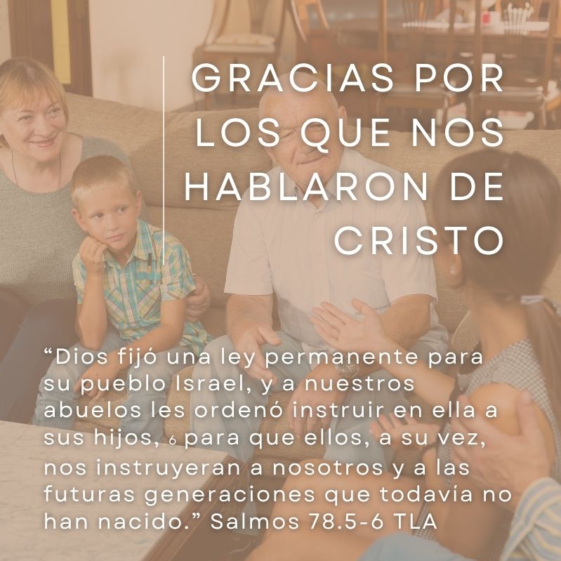 Gracias por los que nos hablaron de Cristo

“Dios fijó una ley permanente para su pueblo Israel, y a nuestros abuelos les ordenó instruir en ella a sus hijos, 6 para que ellos, a su vez, nos instruyeran a nosotros y a las futuras generaciones que todavía no han nacido.” Salmos 78.5-6 TLA