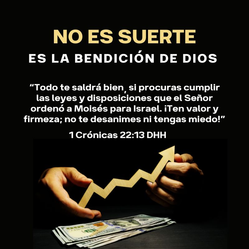 No es suerte, es la bendición de dios “Todo te saldrá bien, si procuras cumplir las leyes y disposiciones que el Señor ordenó a Moisés para Israel. ¡Ten valor y firmeza; no te desanimes ni tengas miedo!” 1 Crónicas 22:13 DHH