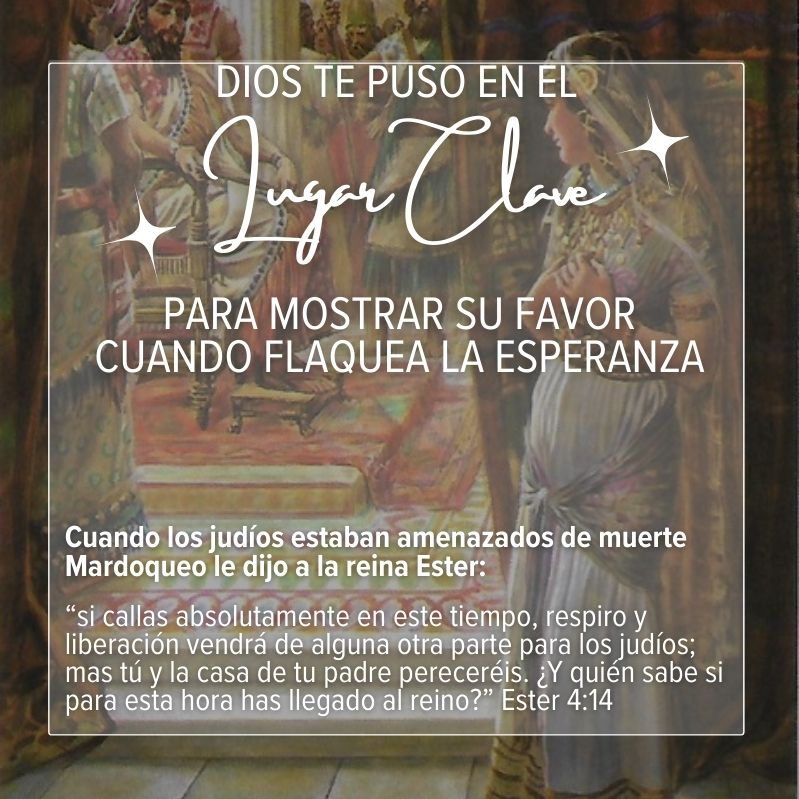 Dios te puso en el lugar clave para mostrar su favor cuando flaquea la esperanza Cuando los judíos estaban amenazados de muerte Mardoqueo le dijo a la reina Ester: “si callas absolutamente en este tiempo, respiro y liberación vendrá de alguna otra parte para los judíos; mas tú y la casa de tu padre pereceréis. ¿Y quién sabe si para esta hora has llegado al reino?” Ester 4:14