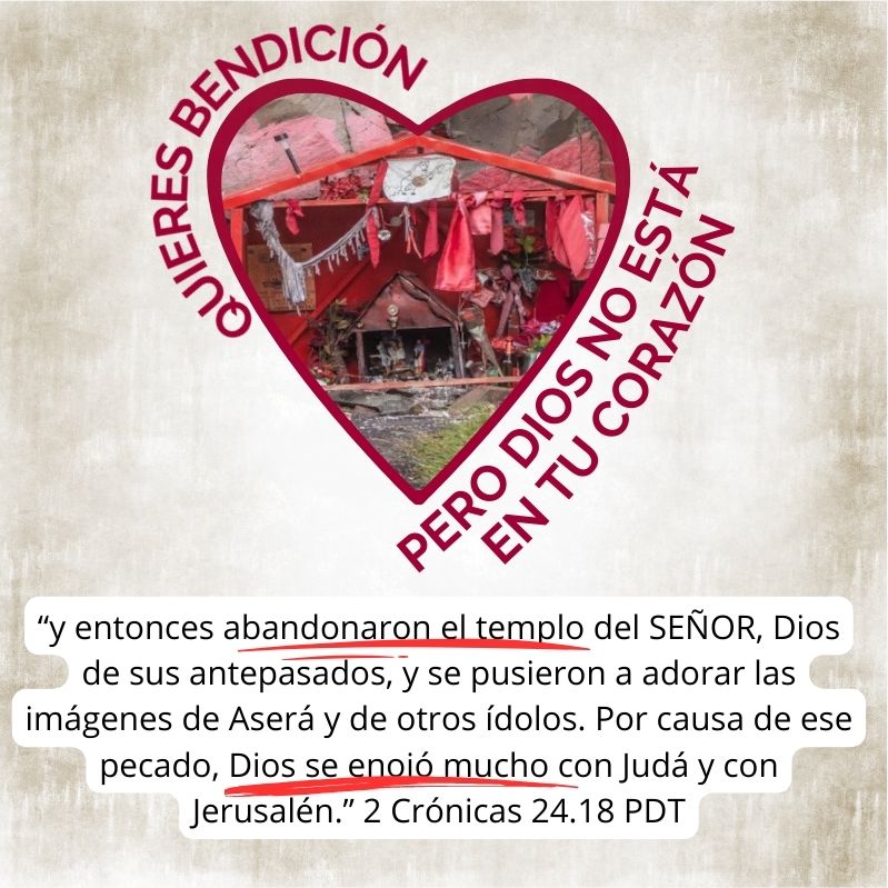 Quieres bendición pero Dios no está en tu corazón. “y entonces abandonaron el templo del SEÑOR, Dios de sus antepasados, y se pusieron a adorar las imágenes de Aserá y de otros ídolos. Por causa de ese pecado, Dios se enojó mucho con Judá y con Jerusalén.” 2 Crónicas 24.18 PDT