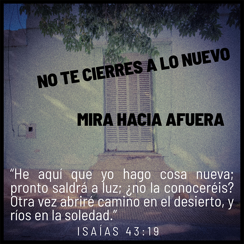 No te cierres a lo nuevo, mira hacia afuera. “He aquí que yo hago cosa nueva; pronto saldrá a luz; ¿no la conoceréis? Otra vez abriré camino en el desierto, y ríos en la soledad.” Isaías 43:19